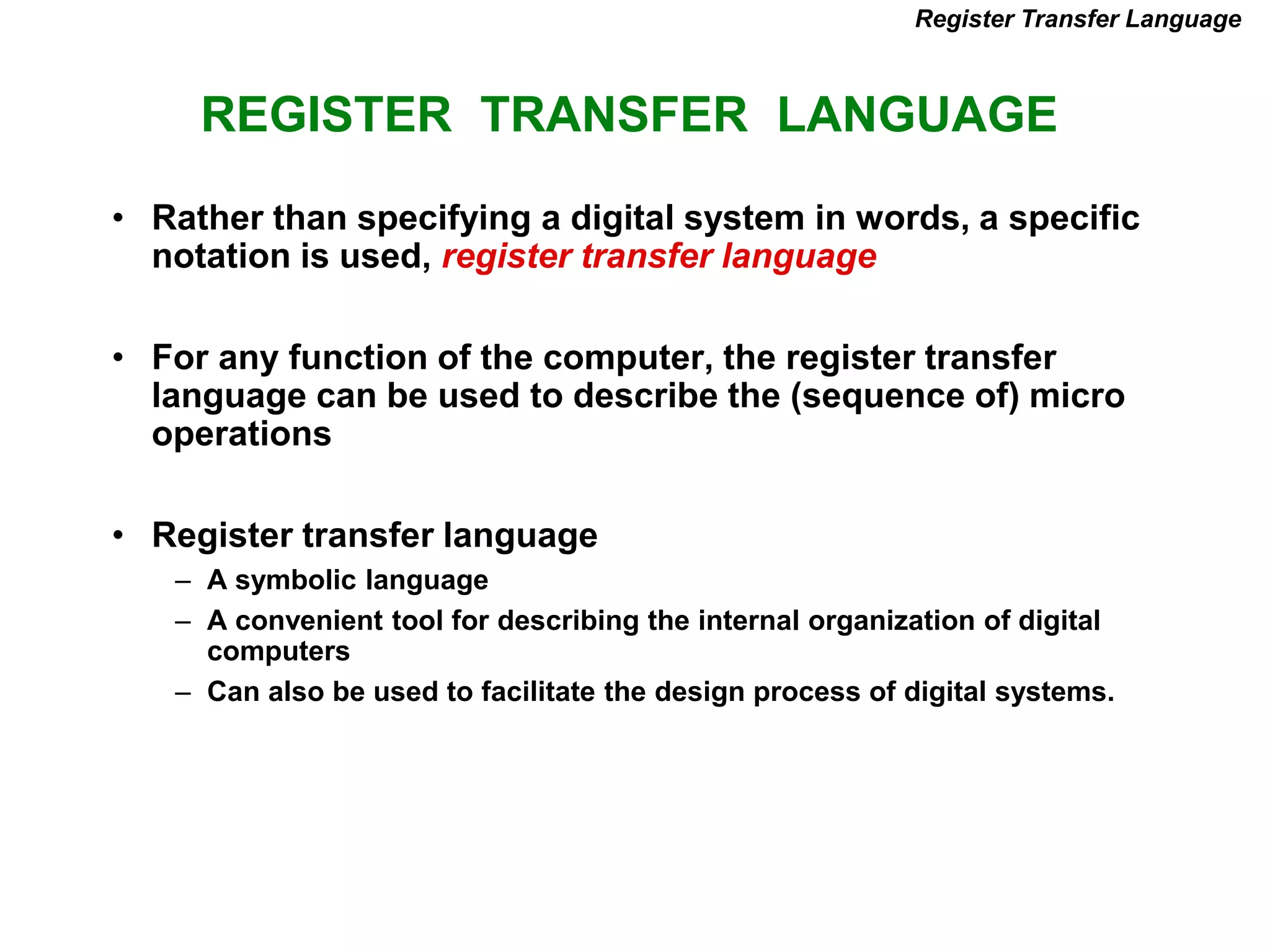 REGISTER TRANSFER LANGUAGE
Register Transfer Language
• Rather than specifying a digital system in words, a specific
notation is used, register transfer language
• For any function of the computer, the register transfer
language can be used to describe the (sequence of) micro
operations
• Register transfer language
– A symbolic language
– A convenient tool for describing the internal organization of digital
computers
– Can also be used to facilitate the design process of digital systems.
 