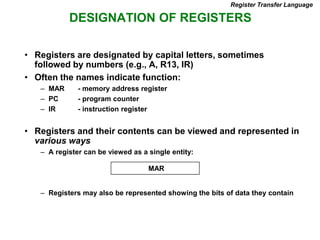 DESIGNATION OF REGISTERS
Register Transfer Language
• Registers are designated by capital letters, sometimes
followed by numbers (e.g., A, R13, IR)
• Often the names indicate function:
– MAR - memory address register
– PC - program counter
– IR - instruction register
• Registers and their contents can be viewed and represented in
various ways
– A register can be viewed as a single entity:
– Registers may also be represented showing the bits of data they contain
MAR
 
