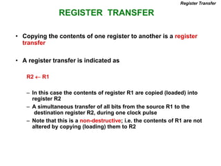 REGISTER TRANSFER
Register Transfer
• Copying the contents of one register to another is a register
transfer
• A register transfer is indicated as
R2  R1
– In this case the contents of register R1 are copied (loaded) into
register R2
– A simultaneous transfer of all bits from the source R1 to the
destination register R2, during one clock pulse
– Note that this is a non-destructive; i.e. the contents of R1 are not
altered by copying (loading) them to R2
 