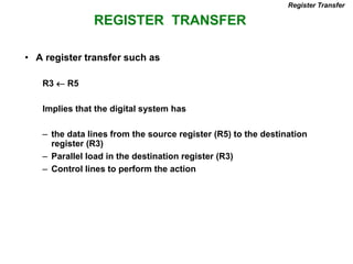 REGISTER TRANSFER
Register Transfer
• A register transfer such as
R3  R5
Implies that the digital system has
– the data lines from the source register (R5) to the destination
register (R3)
– Parallel load in the destination register (R3)
– Control lines to perform the action
 