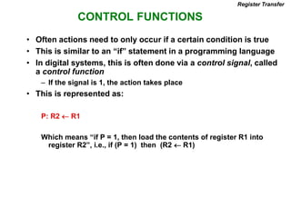 CONTROL FUNCTIONS
Register Transfer
• Often actions need to only occur if a certain condition is true
• This is similar to an “if” statement in a programming language
• In digital systems, this is often done via a control signal, called
a control function
– If the signal is 1, the action takes place
• This is represented as:
P: R2  R1
Which means “if P = 1, then load the contents of register R1 into
register R2”, i.e., if (P = 1) then (R2  R1)
 