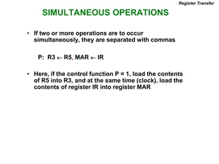 SIMULTANEOUS OPERATIONS
Register Transfer
• If two or more operations are to occur
simultaneously, they are separated with commas
P: R3  R5, MAR  IR
• Here, if the control function P = 1, load the contents
of R5 into R3, and at the same time (clock), load the
contents of register IR into register MAR
 