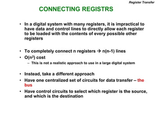 CONNECTING REGISTRS
Register Transfer
• In a digital system with many registers, it is impractical to
have data and control lines to directly allow each register
to be loaded with the contents of every possible other
registers
• To completely connect n registers  n(n-1) lines
• O(n2) cost
– This is not a realistic approach to use in a large digital system
• Instead, take a different approach
• Have one centralized set of circuits for data transfer – the
bus
• Have control circuits to select which register is the source,
and which is the destination
 