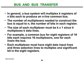 20
Henry Hexmoor
• In general, a bus system will multiplex k registers of
n bits each to produce an n-line common bus.
• The number of multiplexers needed to construct the
bus is equal to n, the number of bits in each register.
• The size of each multiplexer must be k x 1 since it
multiplexes k data lines.
• For example, a common bus for eight registers of 16
bits each requires 16 multiplexers, one for each
linein the bus.
• Each multiplexer must have eight data input lines
and three selection lines to multiplex one significant
bit in the eight registers.
BUS AND BUS TRANSFER
 