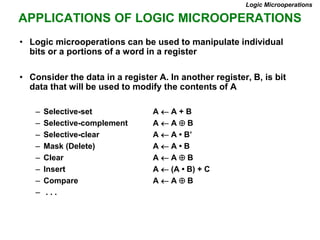APPLICATIONS OF LOGIC MICROOPERATIONS
Logic Microoperations
• Logic microoperations can be used to manipulate individual
bits or a portions of a word in a register
• Consider the data in a register A. In another register, B, is bit
data that will be used to modify the contents of A
– Selective-set A  A + B
– Selective-complement A  A  B
– Selective-clear A  A • B’
– Mask (Delete) A  A • B
– Clear A  A  B
– Insert A  (A • B) + C
– Compare A  A  B
– . . .
 