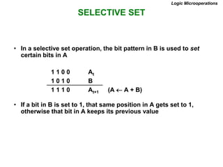 SELECTIVE SET
Logic Microoperations
• In a selective set operation, the bit pattern in B is used to set
certain bits in A
1 1 0 0 At
1 0 1 0 B
1 1 1 0 At+1 (A  A + B)
• If a bit in B is set to 1, that same position in A gets set to 1,
otherwise that bit in A keeps its previous value
 