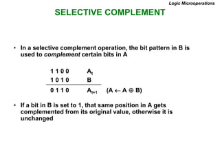 SELECTIVE COMPLEMENT
Logic Microoperations
• In a selective complement operation, the bit pattern in B is
used to complement certain bits in A
1 1 0 0 At
1 0 1 0 B
0 1 1 0 At+1 (A  A  B)
• If a bit in B is set to 1, that same position in A gets
complemented from its original value, otherwise it is
unchanged
 