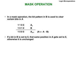 MASK OPERATION
Logic Microoperations
• In a mask operation, the bit pattern in B is used to clear
certain bits in A
1 1 0 0 At
1 0 1 0 B
1 0 0 0 At+1 (A  A  B)
• If a bit in B is set to 0, that same position in A gets set to 0,
otherwise it is unchanged
 