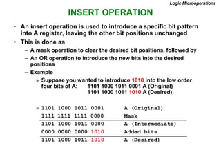 INSERT OPERATION
Logic Microoperations
• An insert operation is used to introduce a specific bit pattern
into A register, leaving the other bit positions unchanged
• This is done as
– A mask operation to clear the desired bit positions, followed by
– An OR operation to introduce the new bits into the desired
positions
– Example
» Suppose you wanted to introduce 1010 into the low order
four bits of A: 1101 1000 1011 0001 A (Original)
1101 1000 1011 1010 A (Desired)
» 1101 1000 1011 0001 A (Original)
1111 1111 1111 0000 Mask
1101 1000 1011 0000 A (Intermediate)
0000 0000 0000 1010 Added bits
1101 1000 1011 1010 A (Desired)
 