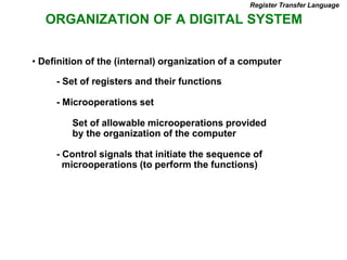 ORGANIZATION OF A DIGITAL SYSTEM
- Set of registers and their functions
- Microoperations set
Set of allowable microoperations provided
by the organization of the computer
- Control signals that initiate the sequence of
microoperations (to perform the functions)
• Definition of the (internal) organization of a computer
Register Transfer Language
 