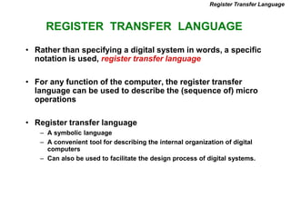 REGISTER TRANSFER LANGUAGE
Register Transfer Language
• Rather than specifying a digital system in words, a specific
notation is used, register transfer language
• For any function of the computer, the register transfer
language can be used to describe the (sequence of) micro
operations
• Register transfer language
– A symbolic language
– A convenient tool for describing the internal organization of digital
computers
– Can also be used to facilitate the design process of digital systems.
 