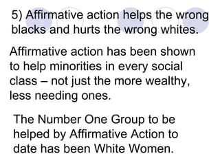 5) Affirmative action helps the wrong blacks and hurts the wrong whites. Affirmative action has been shown to help minorities in every social class – not just the more wealthy, less needing ones. The Number One Group to be helped by Affirmative Action to date has been White Women. 