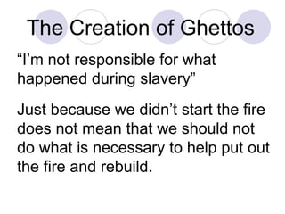 The Creation of Ghettos   “ I’m not responsible for what happened during slavery”  Just because we didn’t start the fire does not mean that we should not do what is necessary to help put out the fire and rebuild. 