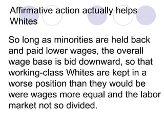 Affirmative action actually helps Whites   So long as minorities are held back and paid lower wages, the overall wage base is bid downward, so that working-class Whites are kept in a worse position than they would be were wages more equal and the labor market not so divided.  