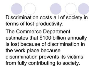Discrimination costs all of society in terms of lost productivity.  The Commerce Department estimates that $100 billion annually is lost because of discrimination in the work place because discrimination prevents its victims from fully contributing to society.   