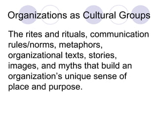 Organizations as Cultural Groups The rites and rituals, communication rules/norms, metaphors, organizational texts, stories, images, and myths that build an organization’s unique sense of place and purpose. 