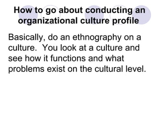 How to go about conducting an organizational culture profile   Basically, do an ethnography on a culture.  You look at a culture and see how it functions and what problems exist on the cultural level.  