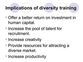 Implications of diversity training   Offer a better return on investment in human capital. Increase the pool of talent for recruitment. Increase creativity  Provide resources for attracting a diverse market. Increase productivity  