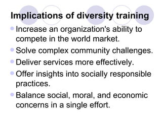 Implications of diversity training   Increase an organization's ability to compete in the world market. Solve complex community challenges. Deliver services more effectively. Offer insights into socially responsible practices. Balance social, moral, and economic concerns in a single effort. 