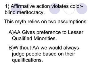 1) Affirmative action violates color-blind meritocracy.  This myth relies on two assumptions:   AA Gives preference to Lesser Qualified Minorities.  Without AA we would always judge people based on their qualifications. 