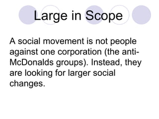 Large in Scope   A social movement is not people against one corporation (the anti-McDonalds groups). Instead, they are looking for larger social changes.  