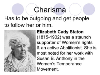 Charisma Has to be outgoing and get people to follow her or him. Elizabeth Cady Staton  (1815-1902) was a staunch supporter of Women’s rights & an active Abolitionist. She is most noted for her work with Susan B. Anthony in the Women’s Temperance Movement. 