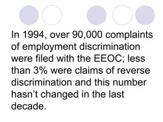 In 1994, over 90,000 complaints of employment discrimination were filed with the EEOC; less than 3% were claims of reverse discrimination and this number hasn’t changed in the last decade. 