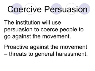 Coercive Persuasion The institution will use persuasion to coerce people to go against the movement.  Proactive against the movement – threats to general harassment.  