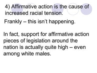 4) Affirmative action is the cause of increased racial tension. Frankly – this isn’t happening.  In fact, support for affirmative action pieces of legislation around the nation is actually quite high – even among white males.  