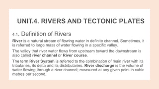 UNIT.4. RIVERS AND TECTONIC PLATES
4.1. Definition of Rivers
River is a natural stream of flowing water in definite channel. Sometimes, it
is referred to large mass of water flowing in a specific valley.
The valley that river water flows from upstream toward the downstream is
also called river channel or River course.
The term River System is referred to the combination of main river with its
tributaries, its delta and its distributaries. River discharge is the volume of
water flowing through a river channel; measured at any given point in cubic
metres per second.
 