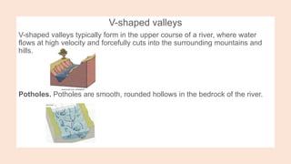 V-shaped valleys
V-shaped valleys typically form in the upper course of a river, where water
flows at high velocity and forcefully cuts into the surrounding mountains and
hills.
Potholes. Potholes are smooth, rounded hollows in the bedrock of the river.
 