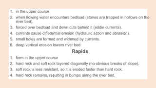 1. in the upper course
2. when flowing water encounters bedload (stones are trapped in hollows on the
river bed).
3. forced over bedload and down cuts behind it (eddie currents).
4. currents cause differential erosion (hydraulic action and abrasion).
5. small holes are formed and widened by currents.
6. deep vertical erosion lowers river bed
Rapids
1. form in the upper course
2. hard rock and soft rock layered diagonally (no obvious breaks of slope).
3. soft rock is less resistant, so it is eroded faster than hard rock.
4. hard rock remains, resulting in bumps along the river bed.
 