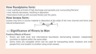 How floodplains form:
• river overflows at times of high discharge and spreads over surrounding flat land
• river velocity decreases, resulting in deposition
• flood plains build up with success floods over the years.
How levees form:
Levees may form in course material is deposited at the edge of the river channel and forms and
natural embankment.
4.4. Significance of Rivers to Man
Positive Effects of Rivers:
1. Rivers are both local and international boundaries demarcating between independent
countries or regions within the same state.
2. Some rivers are navigable which can be used for transporting loads, livestock and even
people from one location to another using small vessels.
 