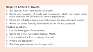 Negative Effects of Rivers:
1. Soil erosion. River water leads soil erosion.
2. Rivers are hostages of snails and mosquitoes which can cause water
borne diseases like bilharzia and malaria respectively.
3. Rivers are habitats of dangerous wild animals like crocodiles and snakes.
4. Rivers can cause flooding which leads loss of life and properties.
Practice questions
1. List the three types of river erosion.
2. Define the terms: river, basin, Source, Mouth.
3. List and define the four processes of erosion.
4. What is the deposition?
5. State four processes of river transportation.
 