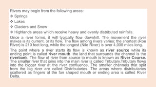 Rivers may begin from the following areas:
 Springs
 Lakes
 Glaciers and Snow
 Highlands areas which receive heavy and evenly distributed rainfalls.
Once a river forms, it will typically flow downhill. The movement the river
makes is its current, or its flow. The flow among rivers varies; the shortest (Roe
River) is 210 feet long, while the longest (Nile River) is over 4,000 miles long.
The point where a river starts its flow is known as river source while its
ending point is called river mouth. the land that surrounds the channel is the
riverbank. The flow of river from source to mouth is known as River Course.
The smaller river that joins into the main river is called Tributary.Tributary flows
into the bigger river at the river confluence. The smaller channels that split
from the big river are called Distributaries. The areas where distributaries
scattered as fingers at the fan shaped mouth or ending area is called River
Delta.
 