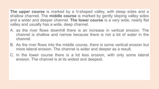 The upper course is marked by a V-shaped valley, with steep sides and a
shallow channel. The middle course is marked by gently sloping valley sides
and a wider and deeper channel. The lower course is a very wide, nearly flat
valley and usually has a wide, deep channel.
A. as the river flows downhill there is an increase in vertical erosion. The
channel is shallow and narrow because there is not a lot of water in the
channel.
B. As the river flows into the middle course, there is some vertical erosion but
more lateral erosion. The channel is wider and deeper as a result.
C. In the lower course there is a lot less erosion, with only some lateral
erosion. The channel is at its widest and deepest.
 
