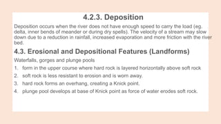 4.2.3. Deposition
Deposition occurs when the river does not have enough speed to carry the load (eg.
delta, inner bends of meander or during dry spells). The velocity of a stream may slow
down due to a reduction in rainfall, increased evaporation and more friction with the river
bed.
4.3. Erosional and Depositional Features (Landforms)
Waterfalls, gorges and plunge pools
1. form in the upper course where hard rock is layered horizontally above soft rock
2. soft rock is less resistant to erosion and is worn away.
3. hard rock forms an overhang, creating a Knick point.
4. plunge pool develops at base of Knick point as force of water erodes soft rock.
 