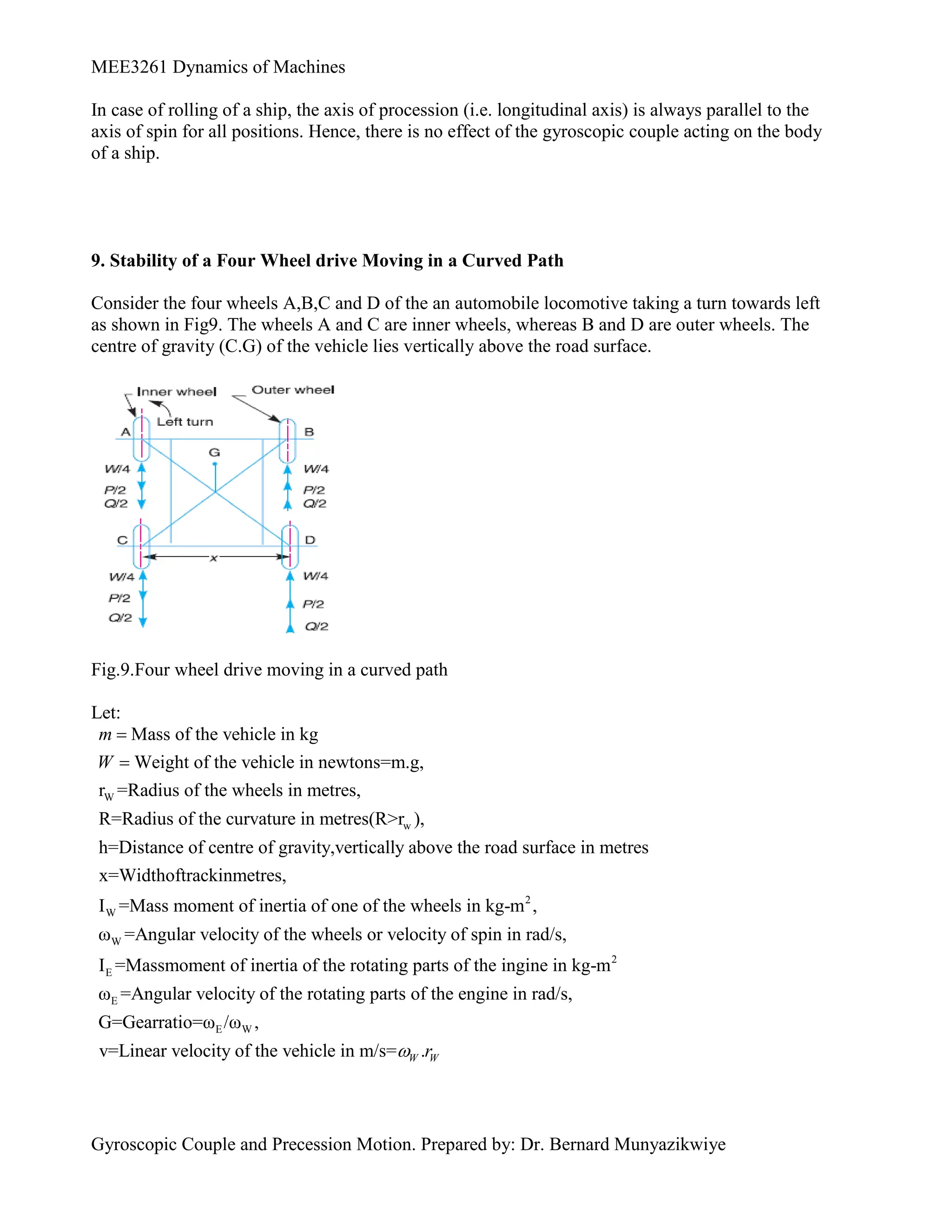 MEE3261 Dynamics of Machines
Gyroscopic Couple and Precession Motion. Prepared by: Dr. Bernard Munyazikwiye
In case of rolling of a ship, the axis of procession (i.e. longitudinal axis) is always parallel to the
axis of spin for all positions. Hence, there is no effect of the gyroscopic couple acting on the body
of a ship.
9. Stability of a Four Wheel drive Moving in a Curved Path
Consider the four wheels A,B,C and D of the an automobile locomotive taking a turn towards left
as shown in Fig9. The wheels A and C are inner wheels, whereas B and D are outer wheels. The
centre of gravity (C.G) of the vehicle lies vertically above the road surface.
Fig.9.Four wheel drive moving in a curved path
Let:
W
w
Mass of the vehicle in kg
Weight of the vehicle in newtons=m.g,
r =Radius of the wheels in metres,
R=Radius of the curvature in metres(R>r ),
h=Distance of centre of gravity,vertically above the road
m
W


2
W
W
E
surface in metres
x=Widthoftrackinmetres,
I =Mass moment of inertia of one of the wheels in kg-m ,
ω =Angular velocity of the wheels or velocity of spin in rad/s,
I =Massmoment of inertia of the rotating 2
E
E W
parts of the ingine in kg-m
ω =Angular velocity of the rotating parts of the engine in rad/s,
G=Gearratio=ω /ω ,
v=Linear velocity of the vehicle in m/s= .
W W
r

 