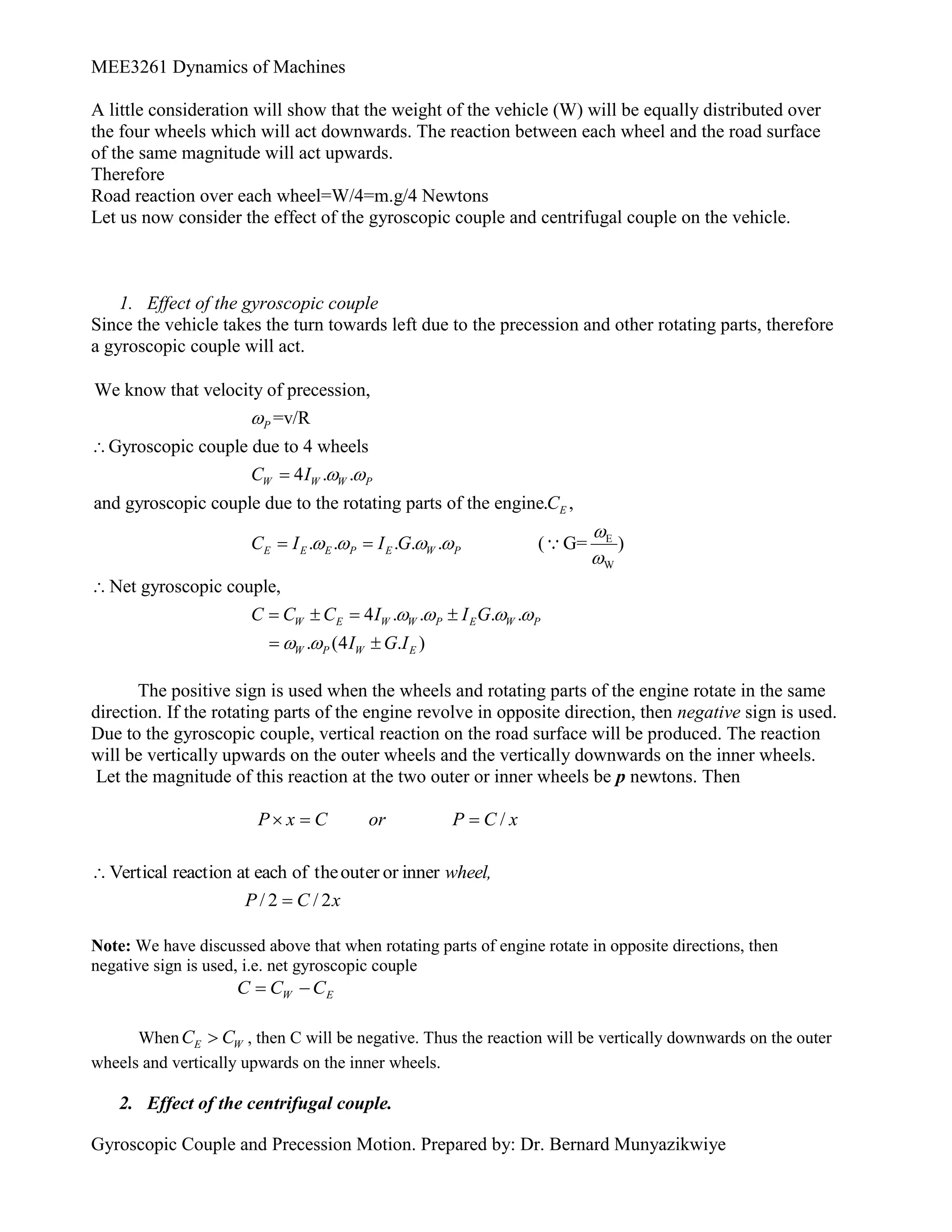 MEE3261 Dynamics of Machines
Gyroscopic Couple and Precession Motion. Prepared by: Dr. Bernard Munyazikwiye
A little consideration will show that the weight of the vehicle (W) will be equally distributed over
the four wheels which will act downwards. The reaction between each wheel and the road surface
of the same magnitude will act upwards.
Therefore
Road reaction over each wheel=W/4=m.g/4 Newtons
Let us now consider the effect of the gyroscopic couple and centrifugal couple on the vehicle.
1. Effect of the gyroscopic couple
Since the vehicle takes the turn towards left due to the precession and other rotating parts, therefore
a gyroscopic couple will act.
E
W
We know that velocity of precession,
=v/R
Gyroscopic couple due to 4 wheels
4 . .
and gyroscopic couple due to the rotating parts of the engine. ,
. . . . . ( G= )
P
W W W P
E
E E E P E W P
C I
C
C I I G

 

   



 
Net gyroscopic couple,
4 . . . .
. (4 . )
W E W W P E W P
W P W E
C C C I I G
I G I
   
 

   
 
The positive sign is used when the wheels and rotating parts of the engine rotate in the same
direction. If the rotating parts of the engine revolve in opposite direction, then negative sign is used.
Due to the gyroscopic couple, vertical reaction on the road surface will be produced. The reaction
will be vertically upwards on the outer wheels and the vertically downwards on the inner wheels.
Let the magnitude of this reaction at the two outer or inner wheels be p newtons. Then
x
C
P
or
C
x
P /



x
C
P
wheel,
2
/
2
/
inner
or
outer
the
of
each
at
reaction
Vertical


Note: We have discussed above that when rotating parts of engine rotate in opposite directions, then
negative sign is used, i.e. net gyroscopic couple
E
W C
C
C 

When E W
C C
 , then C will be negative. Thus the reaction will be vertically downwards on the outer
wheels and vertically upwards on the inner wheels.
2. Effect of the centrifugal couple.
 
