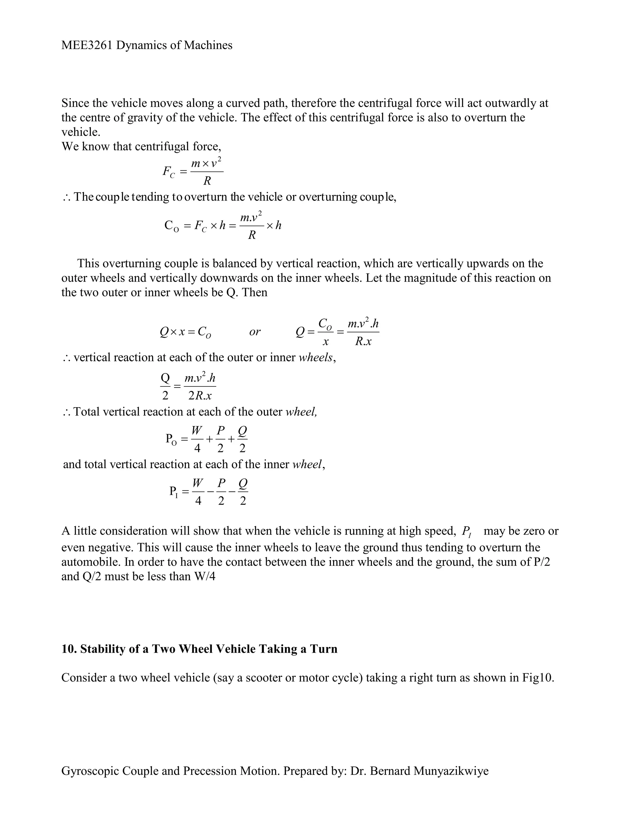 MEE3261 Dynamics of Machines
Gyroscopic Couple and Precession Motion. Prepared by: Dr. Bernard Munyazikwiye
Since the vehicle moves along a curved path, therefore the centrifugal force will act outwardly at
the centre of gravity of the vehicle. The effect of this centrifugal force is also to overturn the
vehicle.
We know that centrifugal force,
h
R
v
m
h
F
R
v
m
F
C
C







2
O
2
.
C
couple,
g
overturnin
or
vehicle
he
overturn t
to
tending
couple
The
This overturning couple is balanced by vertical reaction, which are vertically upwards on the
outer wheels and vertically downwards on the inner wheels. Let the magnitude of this reaction on
the two outer or inner wheels be Q. Then
2
2
O
. .
.
vertical reaction at each of the outer or inner ,
Q . .
2 2 .
Total vertical reaction at each of the outer
P
4 2 2
and total vertical reaction at each of the i
O
O
C m v h
Q x C or Q
x R x
wheels
m v h
R x
wheel,
W P Q
   



  
I
nner ,
P
4 2 2
wheel
W P Q
  
A little consideration will show that when the vehicle is running at high speed, I
P may be zero or
even negative. This will cause the inner wheels to leave the ground thus tending to overturn the
automobile. In order to have the contact between the inner wheels and the ground, the sum of P/2
and Q/2 must be less than W/4
10. Stability of a Two Wheel Vehicle Taking a Turn
Consider a two wheel vehicle (say a scooter or motor cycle) taking a right turn as shown in Fig10.
 