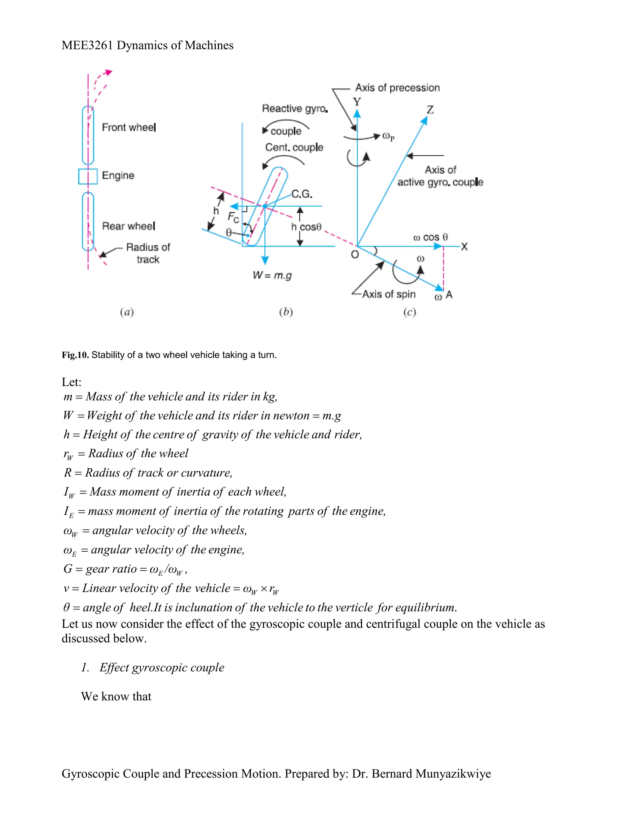 MEE3261 Dynamics of Machines
Gyroscopic Couple and Precession Motion. Prepared by: Dr. Bernard Munyazikwiye
Fig.10. Stability of a two wheel vehicle taking a turn.
Let:
W
m Mass of the vehicle and its rider in kg,
W Weight of the vehicle and its rider in newton m.g
h Height of the centre of gravity of the vehicle and rider,
r Radius of the wheel
R Radius of track or curva

 



W
E
W
E
E W
ture,
I Mass moment of inertia of each wheel,
I mass moment of inertia of the rotating parts of the engine,
ω angular velocity of the wheels,
ω angular velocity of the engine,
G gear ratio ω /ω ,
v Line




 

.
W W
ar velocity of the vehicle ω r
θ angle of heel.It is inclunation of the vehicle to the verticle for equilibrium
 

Let us now consider the effect of the gyroscopic couple and centrifugal couple on the vehicle as
discussed below.
1. Effect gyroscopic couple
We know that
 