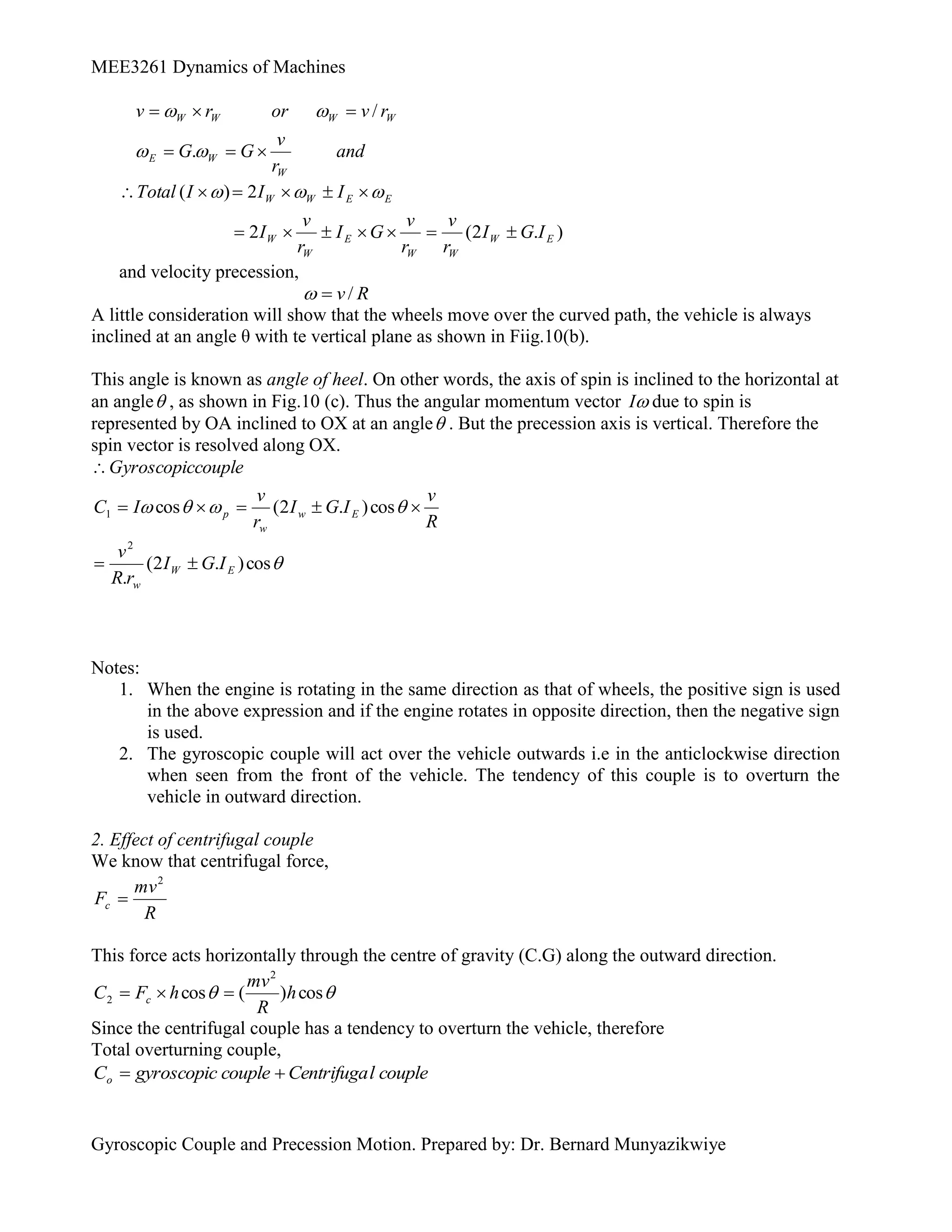 MEE3261 Dynamics of Machines
Gyroscopic Couple and Precession Motion. Prepared by: Dr. Bernard Munyazikwiye
and
r
v
G
G
r
v
or
r
v
W
W
E
W
W
W
W










.
/
)
.
2
(
2
2
)
(
E
W
W
W
E
W
W
E
E
W
W
I
G
I
r
v
r
v
G
I
r
v
I
I
I
I
Total












 


and velocity precession,
R
v/


A little consideration will show that the wheels move over the curved path, the vehicle is always
inclined at an angle θ with te vertical plane as shown in Fiig.10(b).
This angle is known as angle of heel. On other words, the axis of spin is inclined to the horizontal at
an angle , as shown in Fig.10 (c). Thus the angular momentum vector 
I due to spin is
represented by OA inclined to OX at an angle . But the precession axis is vertical. Therefore the
spin vector is resolved along OX.
R
v
I
G
I
r
v
I
C
couple
Gyroscopic
E
w
w
p 








 cos
)
.
2
(
cos
1

cos
)
.
2
(
.
2
E
W
w
I
G
I
r
R
v


Notes:
1. When the engine is rotating in the same direction as that of wheels, the positive sign is used
in the above expression and if the engine rotates in opposite direction, then the negative sign
is used.
2. The gyroscopic couple will act over the vehicle outwards i.e in the anticlockwise direction
when seen from the front of the vehicle. The tendency of this couple is to overturn the
vehicle in outward direction.
2. Effect of centrifugal couple
We know that centrifugal force,
R
mv
Fc
2

This force acts horizontally through the centre of gravity (C.G) along the outward direction.

 cos
)
(
cos
2
2 h
R
mv
h
F
C c 


Since the centrifugal couple has a tendency to overturn the vehicle, therefore
Total overturning couple,
couple
l
Centrifuga
couple
gyroscopic
Co 

 