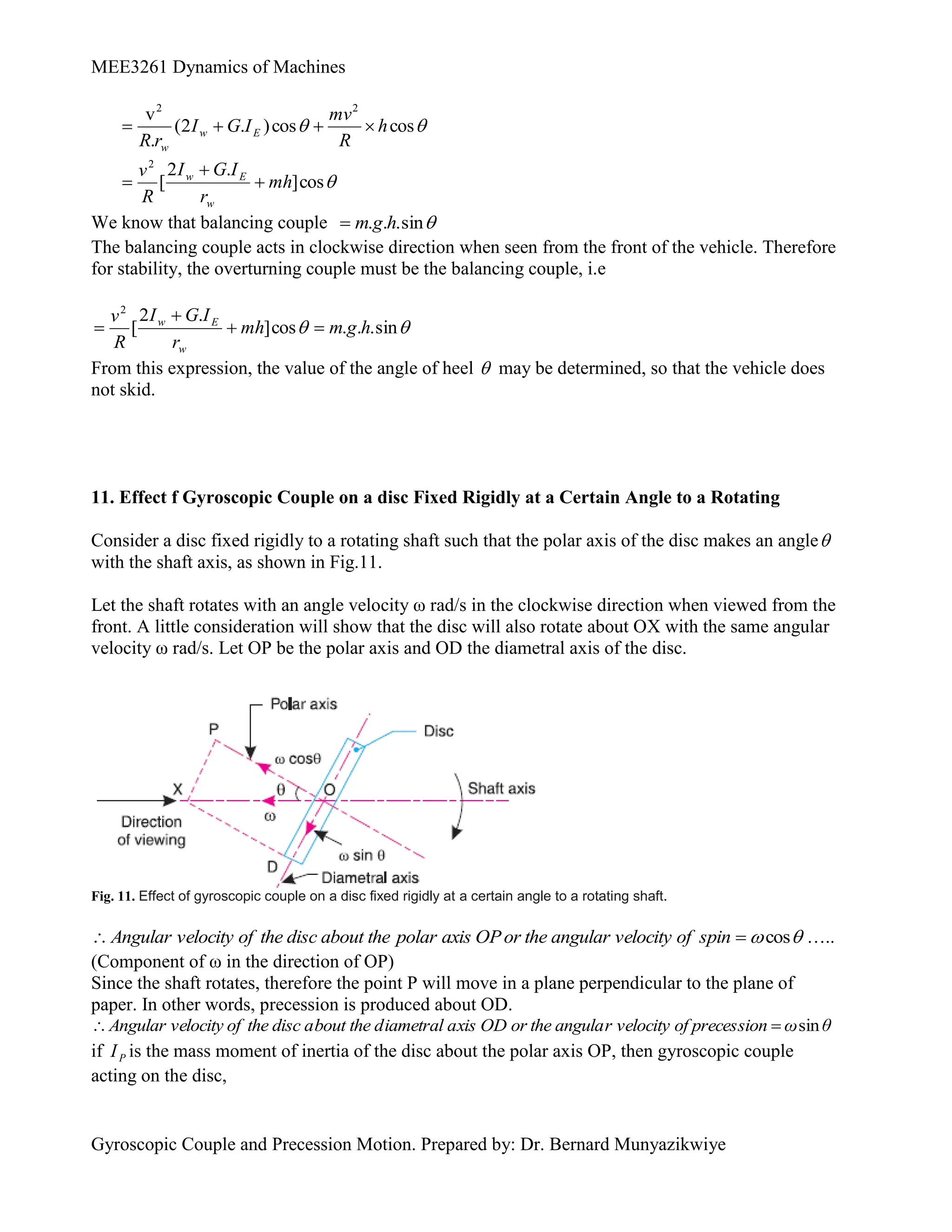 MEE3261 Dynamics of Machines
Gyroscopic Couple and Precession Motion. Prepared by: Dr. Bernard Munyazikwiye

 cos
cos
)
.
2
(
.
v 2
2
h
R
mv
I
G
I
r
R
E
w
w





cos
]
.
2
[
2
mh
r
I
G
I
R
v
w
E
w



We know that balancing couple 
sin
.
.
. h
g
m

The balancing couple acts in clockwise direction when seen from the front of the vehicle. Therefore
for stability, the overturning couple must be the balancing couple, i.e

 sin
.
.
.
cos
]
.
2
[
2
h
g
m
mh
r
I
G
I
R
v
w
E
w




From this expression, the value of the angle of heel  may be determined, so that the vehicle does
not skid.
11. Effect f Gyroscopic Couple on a disc Fixed Rigidly at a Certain Angle to a Rotating
Consider a disc fixed rigidly to a rotating shaft such that the polar axis of the disc makes an angle
with the shaft axis, as shown in Fig.11.
Let the shaft rotates with an angle velocity ω rad/s in the clockwise direction when viewed from the
front. A little consideration will show that the disc will also rotate about OX with the same angular
velocity ω rad/s. Let OP be the polar axis and OD the diametral axis of the disc.
Fig. 11. Effect of gyroscopic couple on a disc fixed rigidly at a certain angle to a rotating shaft.

cos

 spin
of
velocity
angular
the
or
OP
axis
polar
the
about
disc
the
of
velocity
Angular …..
(Component of ω in the direction of OP)
Since the shaft rotates, therefore the point P will move in a plane perpendicular to the plane of
paper. In other words, precession is produced about OD.
θ
ω
sion
of preces
r velocity
the angula
xis OD or
iametral a
bout the d
the disc a
locity of
Angular ve sin


if P
I is the mass moment of inertia of the disc about the polar axis OP, then gyroscopic couple
acting on the disc,
 