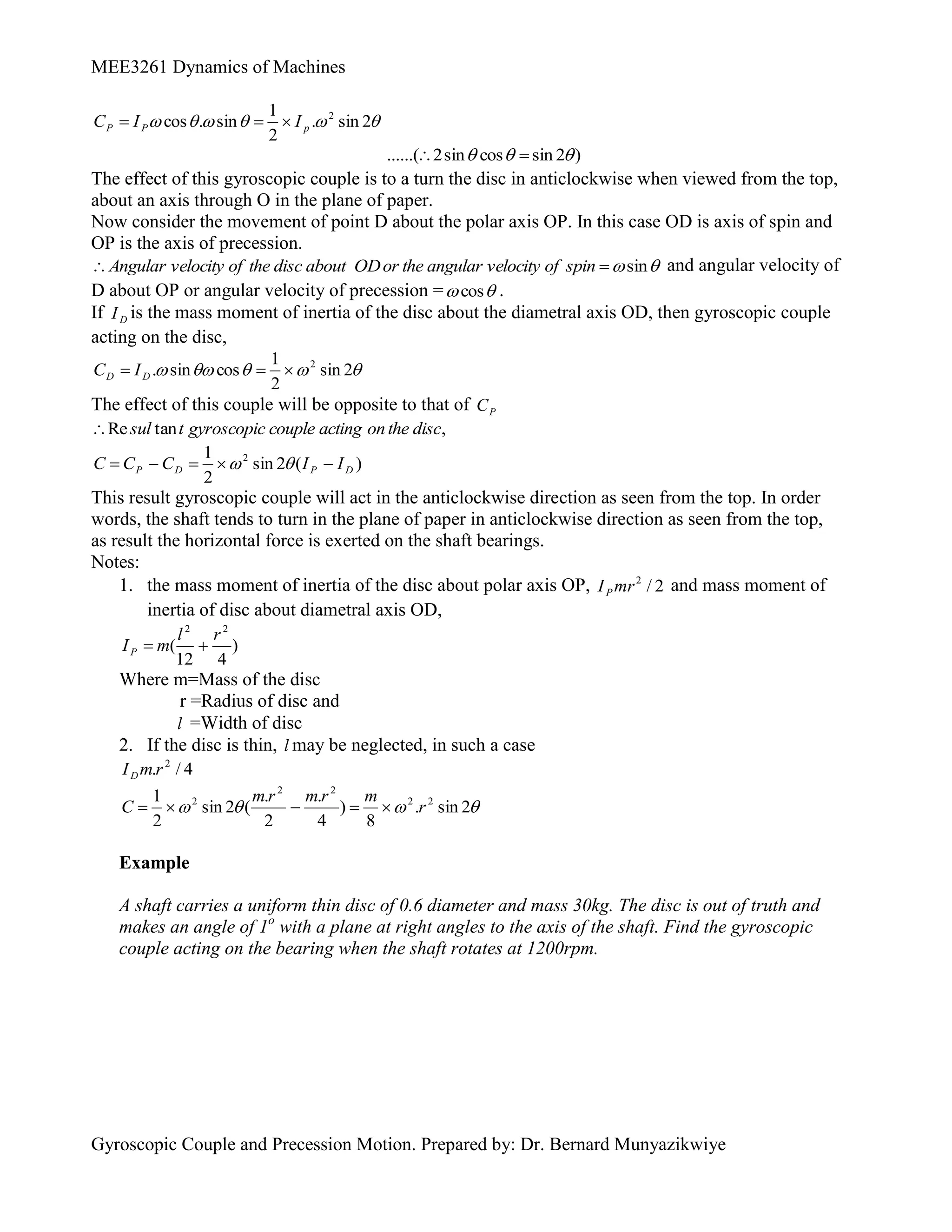 MEE3261 Dynamics of Machines
Gyroscopic Couple and Precession Motion. Prepared by: Dr. Bernard Munyazikwiye





 2
sin
.
2
1
sin
.
cos 2
p
P
P I
I
C 


)
2
sin
cos
sin
2
......( 

 

The effect of this gyroscopic couple is to a turn the disc in anticlockwise when viewed from the top,
about an axis through O in the plane of paper.
Now consider the movement of point D about the polar axis OP. In this case OD is axis of spin and
OP is the axis of precession.

sin

 spin
of
velocity
angular
the
or
OD
about
disc
the
of
velocity
Angular and angular velocity of
D about OP or angular velocity of precession = 
cos .
If D
I is the mass moment of inertia of the disc about the diametral axis OD, then gyroscopic couple
acting on the disc,




 2
sin
2
1
cos
sin
. 2


 D
D I
C
The effect of this couple will be opposite to that of P
C
,
tan
Re disc
the
on
acting
couple
gyroscopic
t
sul

)
(
2
sin
2
1 2
D
P
D
P I
I
C
C
C 



 

This result gyroscopic couple will act in the anticlockwise direction as seen from the top. In order
words, the shaft tends to turn in the plane of paper in anticlockwise direction as seen from the top,
as result the horizontal force is exerted on the shaft bearings.
Notes:
1. the mass moment of inertia of the disc about polar axis OP, 2
/
2
mr
IP and mass moment of
inertia of disc about diametral axis OD,
)
4
12
(
2
2
r
l
m
IP 

Where m=Mass of the disc
r =Radius of disc and
l =Width of disc
2. If the disc is thin, l may be neglected, in such a case
4
/
. 2
r
m
ID



 2
sin
.
8
)
4
.
2
.
(
2
sin
2
1 2
2
2
2
2
r
m
r
m
r
m
C 




Example
A shaft carries a uniform thin disc of 0.6 diameter and mass 30kg. The disc is out of truth and
makes an angle of 1o
with a plane at right angles to the axis of the shaft. Find the gyroscopic
couple acting on the bearing when the shaft rotates at 1200rpm.
 