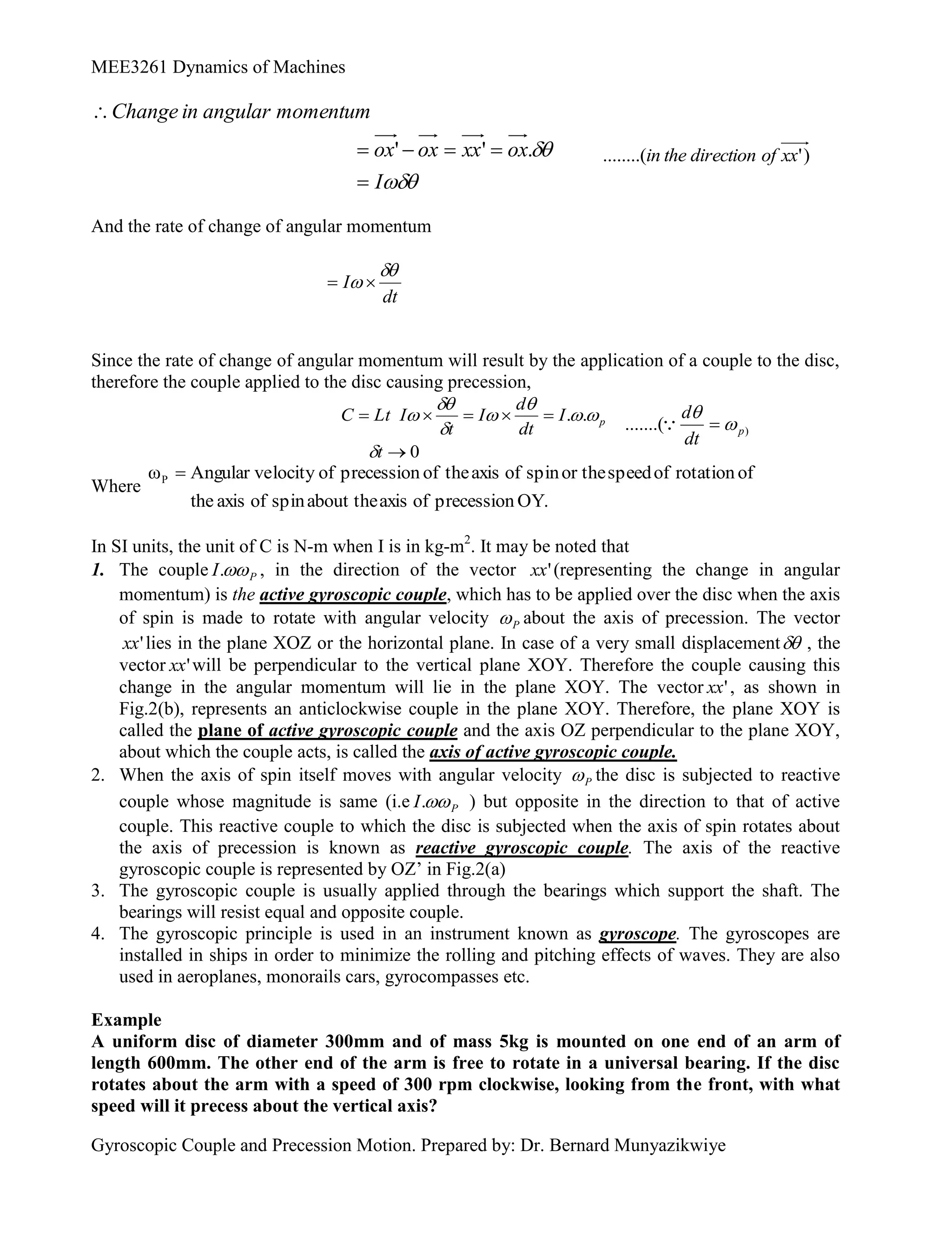 MEE3261 Dynamics of Machines
Gyroscopic Couple and Precession Motion. Prepared by: Dr. Bernard Munyazikwiye


I
ox
xx
ox
ox
momentum
angular
in
Change






.
'
' )
'
........( xx
of
direction
the
in
And the rate of change of angular momentum
dt
I

 

Since the rate of change of angular momentum will result by the application of a couple to the disc,
therefore the couple applied to the disc causing precession,
0
.
.






t
I
dt
d
I
t
I
Lt
C p








)
.......( p
dt
d




Where
OY.
precession
of
axis
about the
spin
of
axis
he
t
of
rotation
of
speed
or the
spin
of
axis
the
of
precession
of
locity
Angular ve
ωP 
In SI units, the unit of C is N-m when I is in kg-m2
. It may be noted that
1. The couple P
I 
. , in the direction of the vector '
xx (representing the change in angular
momentum) is the active gyroscopic couple, which has to be applied over the disc when the axis
of spin is made to rotate with angular velocity P
 about the axis of precession. The vector
'
xx lies in the plane XOZ or the horizontal plane. In case of a very small displacement , the
vector '
xx will be perpendicular to the vertical plane XOY. Therefore the couple causing this
change in the angular momentum will lie in the plane XOY. The vector '
xx , as shown in
Fig.2(b), represents an anticlockwise couple in the plane XOY. Therefore, the plane XOY is
called the plane of active gyroscopic couple and the axis OZ perpendicular to the plane XOY,
about which the couple acts, is called the axis of active gyroscopic couple.
2. When the axis of spin itself moves with angular velocity P
 the disc is subjected to reactive
couple whose magnitude is same (i.e P
I 
. ) but opposite in the direction to that of active
couple. This reactive couple to which the disc is subjected when the axis of spin rotates about
the axis of precession is known as reactive gyroscopic couple. The axis of the reactive
gyroscopic couple is represented by OZ’ in Fig.2(a)
3. The gyroscopic couple is usually applied through the bearings which support the shaft. The
bearings will resist equal and opposite couple.
4. The gyroscopic principle is used in an instrument known as gyroscope. The gyroscopes are
installed in ships in order to minimize the rolling and pitching effects of waves. They are also
used in aeroplanes, monorails cars, gyrocompasses etc.
Example
A uniform disc of diameter 300mm and of mass 5kg is mounted on one end of an arm of
length 600mm. The other end of the arm is free to rotate in a universal bearing. If the disc
rotates about the arm with a speed of 300 rpm clockwise, looking from the front, with what
speed will it precess about the vertical axis?
 