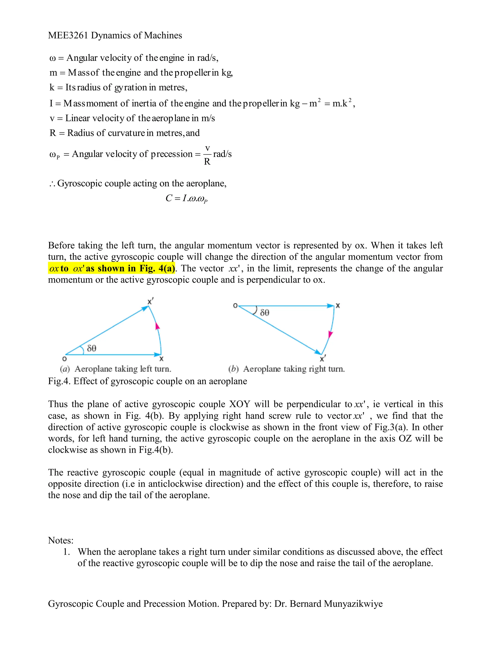 MEE3261 Dynamics of Machines
Gyroscopic Couple and Precession Motion. Prepared by: Dr. Bernard Munyazikwiye
rad/s
R
v
precession
of
locity
Angular ve
ω
and
metres,
in
curvature
of
Radius
R
m/s
in
aeroplane
the
of
ocity
Linear vel
v
,
m.k
m
kg
in
propeller
the
and
engine
the
of
inertia
of
moment
Mass
I
metres,
in
gyration
of
radius
Its
k
kg,
in
propeller
the
and
engine
the
of
Mass
m
rad/s,
in
engine
the
of
locity
Angular ve
ω
P
2
2










Gyroscopic couple acting on the aeroplane,
. . P
C I 


Before taking the left turn, the angular momentum vector is represented by ox. When it takes left
turn, the active gyroscopic couple will change the direction of the angular momentum vector from
ox to '
ox as shown in Fig. 4(a). The vector '
xx , in the limit, represents the change of the angular
momentum or the active gyroscopic couple and is perpendicular to ox.
Fig.4. Effect of gyroscopic couple on an aeroplane
Thus the plane of active gyroscopic couple XOY will be perpendicular to '
xx , ie vertical in this
case, as shown in Fig. 4(b). By applying right hand screw rule to vector '
xx , we find that the
direction of active gyroscopic couple is clockwise as shown in the front view of Fig.3(a). In other
words, for left hand turning, the active gyroscopic couple on the aeroplane in the axis OZ will be
clockwise as shown in Fig.4(b).
The reactive gyroscopic couple (equal in magnitude of active gyroscopic couple) will act in the
opposite direction (i.e in anticlockwise direction) and the effect of this couple is, therefore, to raise
the nose and dip the tail of the aeroplane.
Notes:
1. When the aeroplane takes a right turn under similar conditions as discussed above, the effect
of the reactive gyroscopic couple will be to dip the nose and raise the tail of the aeroplane.
 