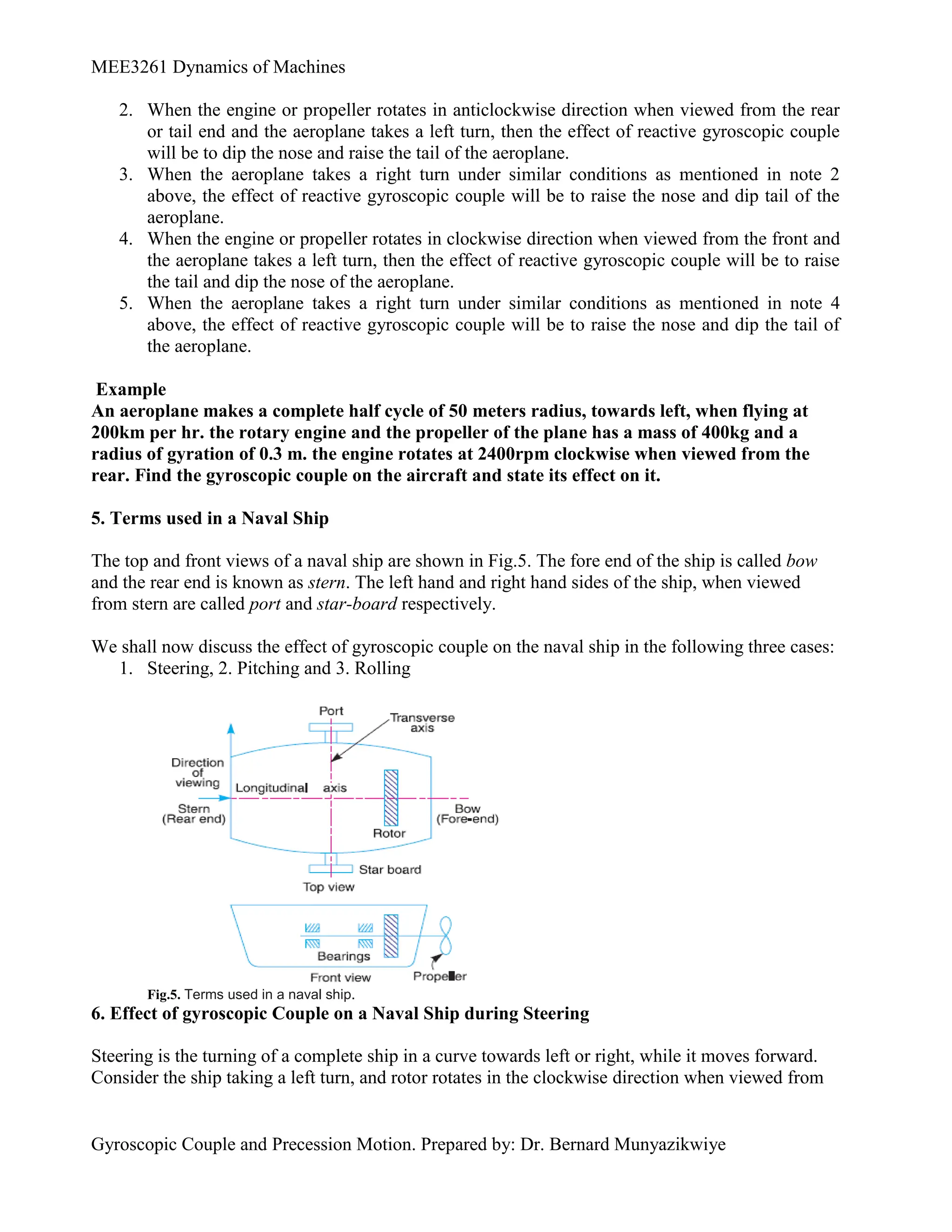 MEE3261 Dynamics of Machines
Gyroscopic Couple and Precession Motion. Prepared by: Dr. Bernard Munyazikwiye
2. When the engine or propeller rotates in anticlockwise direction when viewed from the rear
or tail end and the aeroplane takes a left turn, then the effect of reactive gyroscopic couple
will be to dip the nose and raise the tail of the aeroplane.
3. When the aeroplane takes a right turn under similar conditions as mentioned in note 2
above, the effect of reactive gyroscopic couple will be to raise the nose and dip tail of the
aeroplane.
4. When the engine or propeller rotates in clockwise direction when viewed from the front and
the aeroplane takes a left turn, then the effect of reactive gyroscopic couple will be to raise
the tail and dip the nose of the aeroplane.
5. When the aeroplane takes a right turn under similar conditions as mentioned in note 4
above, the effect of reactive gyroscopic couple will be to raise the nose and dip the tail of
the aeroplane.
Example
An aeroplane makes a complete half cycle of 50 meters radius, towards left, when flying at
200km per hr. the rotary engine and the propeller of the plane has a mass of 400kg and a
radius of gyration of 0.3 m. the engine rotates at 2400rpm clockwise when viewed from the
rear. Find the gyroscopic couple on the aircraft and state its effect on it.
5. Terms used in a Naval Ship
The top and front views of a naval ship are shown in Fig.5. The fore end of the ship is called bow
and the rear end is known as stern. The left hand and right hand sides of the ship, when viewed
from stern are called port and star-board respectively.
We shall now discuss the effect of gyroscopic couple on the naval ship in the following three cases:
1. Steering, 2. Pitching and 3. Rolling
Fig.5. Terms used in a naval ship.
6. Effect of gyroscopic Couple on a Naval Ship during Steering
Steering is the turning of a complete ship in a curve towards left or right, while it moves forward.
Consider the ship taking a left turn, and rotor rotates in the clockwise direction when viewed from
 