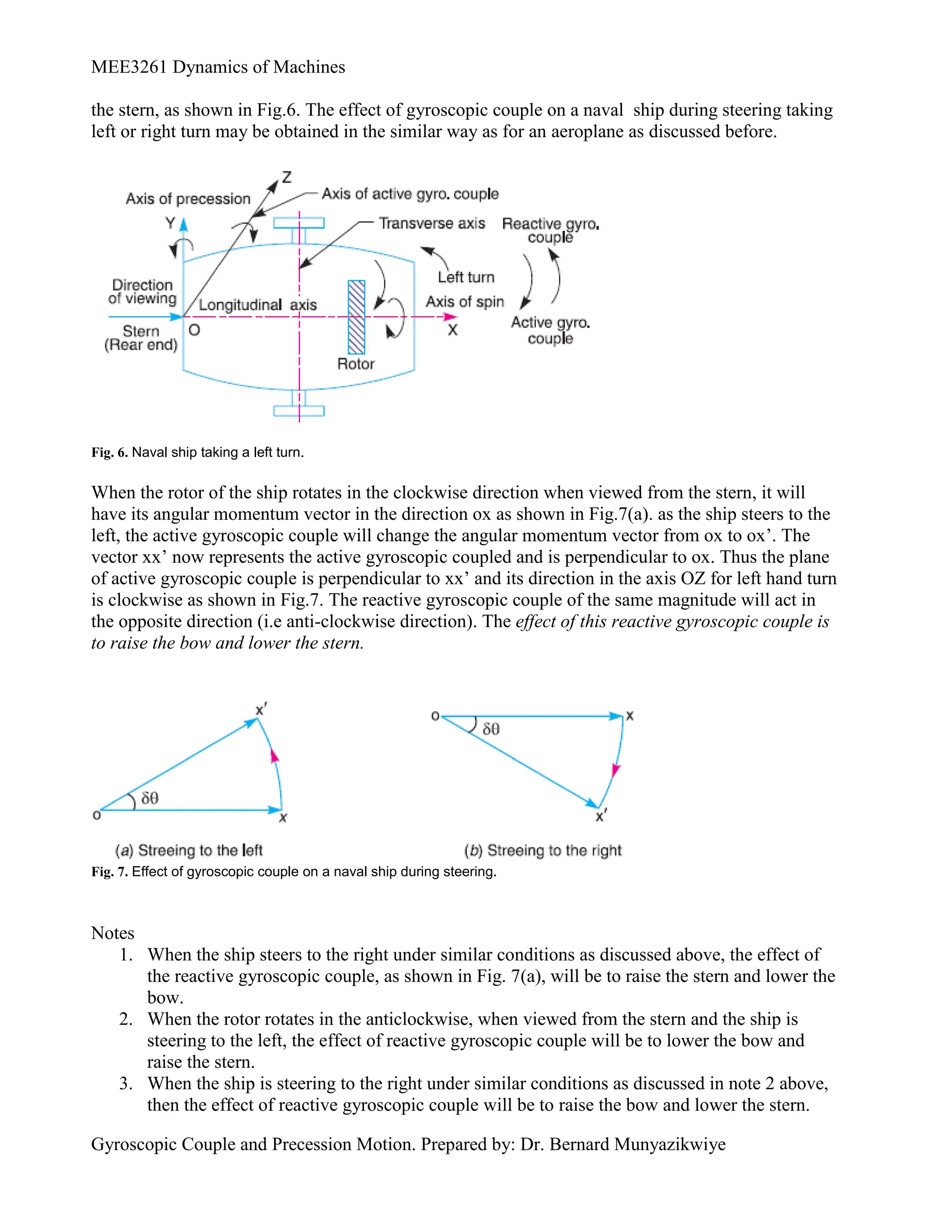 MEE3261 Dynamics of Machines
Gyroscopic Couple and Precession Motion. Prepared by: Dr. Bernard Munyazikwiye
the stern, as shown in Fig.6. The effect of gyroscopic couple on a naval ship during steering taking
left or right turn may be obtained in the similar way as for an aeroplane as discussed before.
Fig. 6. Naval ship taking a left turn.
When the rotor of the ship rotates in the clockwise direction when viewed from the stern, it will
have its angular momentum vector in the direction ox as shown in Fig.7(a). as the ship steers to the
left, the active gyroscopic couple will change the angular momentum vector from ox to ox’. The
vector xx’ now represents the active gyroscopic coupled and is perpendicular to ox. Thus the plane
of active gyroscopic couple is perpendicular to xx’ and its direction in the axis OZ for left hand turn
is clockwise as shown in Fig.7. The reactive gyroscopic couple of the same magnitude will act in
the opposite direction (i.e anti-clockwise direction). The effect of this reactive gyroscopic couple is
to raise the bow and lower the stern.
Fig. 7. Effect of gyroscopic couple on a naval ship during steering.
Notes
1. When the ship steers to the right under similar conditions as discussed above, the effect of
the reactive gyroscopic couple, as shown in Fig. 7(a), will be to raise the stern and lower the
bow.
2. When the rotor rotates in the anticlockwise, when viewed from the stern and the ship is
steering to the left, the effect of reactive gyroscopic couple will be to lower the bow and
raise the stern.
3. When the ship is steering to the right under similar conditions as discussed in note 2 above,
then the effect of reactive gyroscopic couple will be to raise the bow and lower the stern.
 