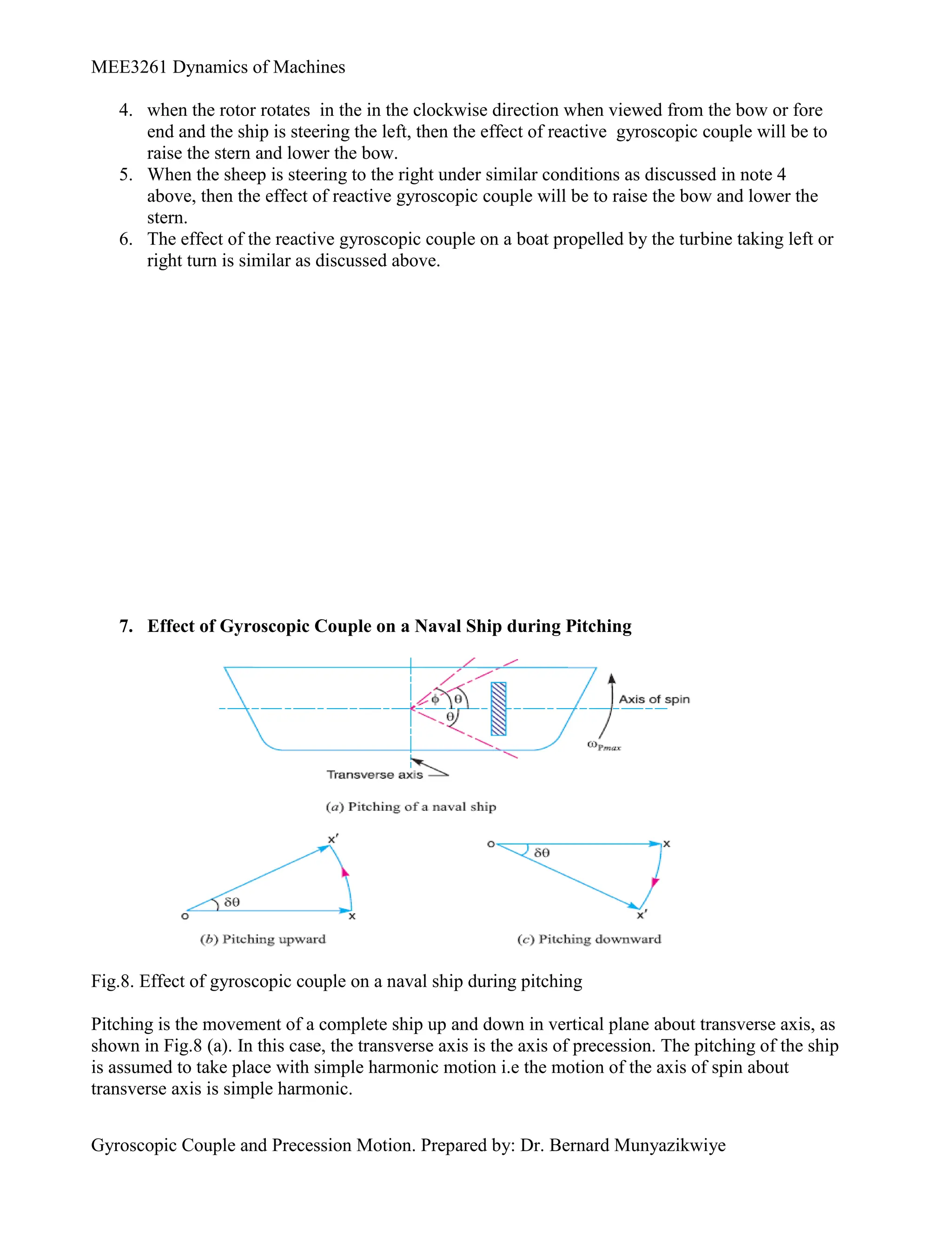 MEE3261 Dynamics of Machines
Gyroscopic Couple and Precession Motion. Prepared by: Dr. Bernard Munyazikwiye
4. when the rotor rotates in the in the clockwise direction when viewed from the bow or fore
end and the ship is steering the left, then the effect of reactive gyroscopic couple will be to
raise the stern and lower the bow.
5. When the sheep is steering to the right under similar conditions as discussed in note 4
above, then the effect of reactive gyroscopic couple will be to raise the bow and lower the
stern.
6. The effect of the reactive gyroscopic couple on a boat propelled by the turbine taking left or
right turn is similar as discussed above.
7. Effect of Gyroscopic Couple on a Naval Ship during Pitching
Fig.8. Effect of gyroscopic couple on a naval ship during pitching
Pitching is the movement of a complete ship up and down in vertical plane about transverse axis, as
shown in Fig.8 (a). In this case, the transverse axis is the axis of precession. The pitching of the ship
is assumed to take place with simple harmonic motion i.e the motion of the axis of spin about
transverse axis is simple harmonic.
 