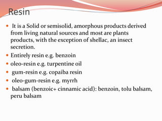 Resin
 It is a Solid or semisolid, amorphous products derived
from living natural sources and most are plants
products, with the exception of shellac, an insect
secretion.
 Entirely resin e.g. benzoin
 oleo-resin e.g. turpentine oil
 gum-resin e.g. copaiba resin
 oleo-gum-resin e.g. myrrh
 balsam (benzoic+ cinnamic acid): benzoin, tolu balsam,
peru balsam
 